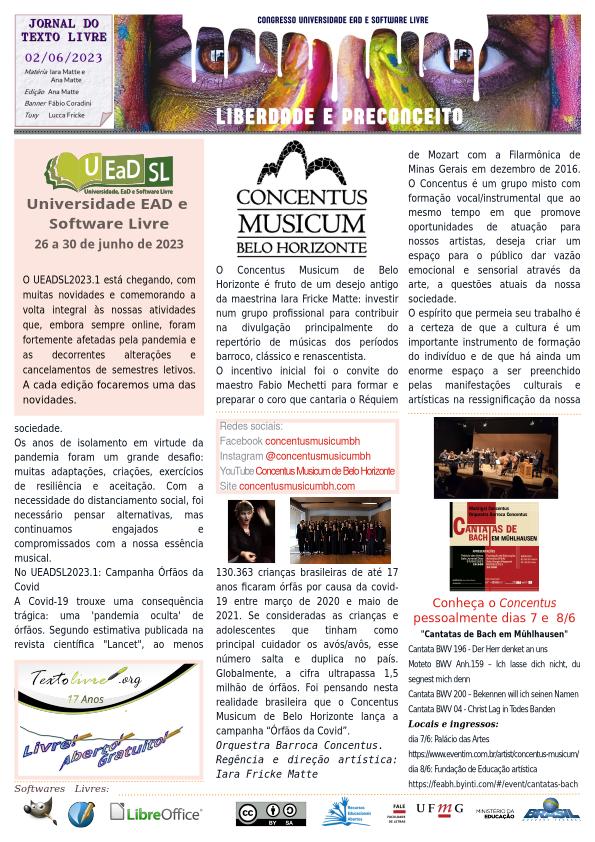 #paracegoler
UEADSL 2023.1 - LIBERDADE E PRECONCEITO
Congresso Nacional Universidade EAD e Software Livre
Jornal do Texto Livre Edição de 02 de junho de 2023

Universidade EAD e
Software Livre
26 a 30 de junho de 2023

O UEADSL2023.1 está chegando, com muitas novidades e comemorando a volta integral às nossas atividades que, embora sempre online, foram fortemente afetadas pela pandemia e as decorrentes alterações e cancelamentos de semestres letivos. A cada edição focaremos uma das novidades.
CONCENTUS MUSICUM BELO HORIZONTE
O Concentus Musicum de Belo Horizonte é fruto de um desejo antigo da maestrina Iara Fricke Matte: investir num grupo profissional para contribuir na divulgação principalmente do repertório de músicas dos períodos barroco, clássico e renascentista.
O incentivo inicial foi o convite do maestro Fabio Mechetti para formar e preparar o coro que cantaria o Réquiem de Mozart com a Filarmônica de Minas Gerais em dezembro de 2016. O Concentus é um grupo misto com formação vocal/instrumental que ao mesmo tempo em que promove oportunidades de atuação para nossos artistas, deseja criar um espaço para o público dar vazão emocional e sensorial através da arte, a questões atuais da nossa sociedade.
O espírito que permeia seu trabalho é a certeza de que a cultura é um importante instrumento de formação do indivíduo e de que há ainda um enorme espaço a ser preenchido pelas manifestações culturais e artísticas na ressignificação da nossa sociedade.
Os anos de isolamento em virtude da pandemia foram um grande desafio: muitas adaptações, criações, exercícios de resiliência e aceitação. Com a necessidade do distanciamento social, foi necessário pensar alternativas, mas continuamos engajados e compromissados com a nossa essência musical.
No UEADSL2023.1: Campanha Órfãos da Covid
A Covid-19 trouxe uma consequência trágica: uma 'pandemia oculta' de órfãos. Segundo estimativa publicada na revista científica 