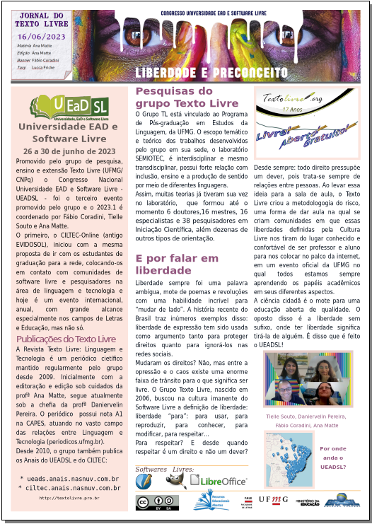 #paracegoler  UEADSL 2023.1 - LIBERDADE E PRECONCEITO  Congresso Nacional Universidade EAD e Software Livre  Jornal do Texto Livre Edição de 13 de junho de 2023  Banner com imagem dos olhos de uma pessoa pitada com tintas coloridas e contrastantes e os dizeres Congresso Universidade EAD e Software Livre - LIBERDADE E PRECONCEITO    Universidade EAD e  Software Livre  26 a 30 de junho de 2023  Promovido pelo grupo de pesquisa, ensino e extensão Texto Livre (UFMG/CNPq) o Congresso Nacional Universidade EAD e Software Livre - UEADSL - foi o terceiro evento promovido pelo grupo e o 2023.1 é coordenado por Fábio Coradini, Tielle Souto e Ana Matte.  O primeiro, o CILTEC-Online (antigo EVIDOSOL), iniciou com a mesma proposta de ir com os estudantes de graduação para a rede, colocando-os em contato com comunidades de software livre e pesquisadores na área de linguagem e tecnologia e hoje é um evento internacional, anual, com grande alcance especialmente nos campos de Letras e Educação, mas não só.  Publicações do Texto Livre  A Revista Texto Livre: Linguagem e Tecnologia é um periódico cietífico mantido regularmente pelo grupo desde 2009. Inicialmente com a editoração e edição sob cuidados da profª Ana Matte, segue atualmente sob a chefia da profª Daniervelin Pereira. O periódico  possui nota A1 na CAPES, atuando no vasto campo das relações entre Linguagem e Tecnologia (periodicos.ufmg.br).  Desde 2010, o grupo também publica os Anais do UEADSL e do CILTEC:    * ueads.anais.nasnuv.com.br  * ciltec.anais.nasnuv.com.br  http://textolivre.pro.br    Pesquisas do grupo Texto Livre  O Grupo TL está vinculado ao Programa de Pós-graduação em Estudos da Linguagem, da UFMG. O escopo temático e teórico dos trabalhos desenvolvidos pelo grupo em sua sede, o laboratório SEMIOTEC, é interdisciplinar e mesmo transdisciplinar, possui forte relação com inclusão, ensino e a produção de sentido por meio de diferentes linguagens.  Assim, muitas teorias já tiveram sua vez no laboratório,  que formou até o momento 6 doutores,16 mestres, 16 especialistas e 38 pesquisadores em Iniciação Científica, além dezenas de outros tipos de orientação.    Texto livre.org - 17 anos: livre, aberto, gratuito.    E por falar em liberdade  Liberdade sempre foi uma palavra ambígua, mote de poemas e revoluções com uma habilidade incrível para “mudar de lado”. A história recente do Brasil traz inúmeros exemplos disso: liberdade de expressão tem sido usada como argumento tanto para proteger direitos quanto para ignorá-los nas redes sociais.  Mudaram os direitos? Não, mas entre a opressão e o caos existe uma enorme faixa de trânsito para o que significa ser livre. O Grupo Texto Livre, nascido em 2006, buscou na cultura imanente do Software Livre a definição de liberdade: liberdade “para”: para usar, para reproduzir, para conhecer, para modificar, para respeitar…  Para respeitar? E desde quando respeitar é um direito e não um dever? Desde sempre: todo direito pressupõe um dever, pois trata-se sempre de relações entre pessoas. Ao levar essa ideia para a sala de aula, o Texto Livre criou a metodologogia do risco, uma forma de dar aula na qual se criam comunidades em que essas liberdades definidas pela Cultura Livre nos tiram do lugar conhecido e confortável de ser professor e aluno para nos colocar no palco da internet, em um evento oficial da UFMG no qual todos estamos sempre aprendendo os papéis acadêmicos em seus diferentes aspectos.  A ciência cidadã é o mote para uma educação aberta de qualidade. O oposto disso é a liberdade sem sufixo, onde ter liberdade significa tirá-la de alguém. É disso que é feito o UEADSL!  Imagem: foto dos membros do grupo citados no texto, todos sorrindo, com fundo listrado vertical colorido: Tielle Souto, Daniervelin Pereira, Fábio Coradini, Ana Matte    Imagem de mapa do Brasil com marcas em cidades de todo o Brasil: por onde anda o UEADSL?    Matéria e Edição: Ana Matte, com Software Livre: Scribus, GIMP e LibreOffice. Banner do UEADSL: Fábio Coradini. Tuxy: Lucca Fricke Montenegro. Jornal em Creative Commons By/Sa: REA. FALE/UFMG, Ministério da Educação Governo Federal do Brasil.