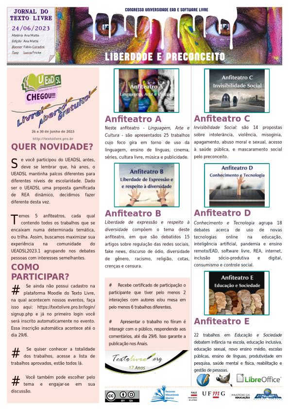 #paracegoler  UEADSL 2023.1 - LIBERDADE E PRECONCEITO  Congresso Nacional Universidade EAD e Software Livre  Jornal do Texto Livre Edição de 24 de junho de 2023  Banner com imagem dos olhos de uma pessoa pitada com tintas coloridas e contrastantes e os dizeres Congresso Universidade EAD e Software Livre - LIBERDADE E PRECONCEITO  UEADSL chegou  livre aberto gratuito  26 a 30 de junho de 2023  http://textolivre.pro.br  QUER NOVIDADE?  Se você participou do UEADSL antes, deve se lembrar que, há anos, o UEADSL mantinha palcos diferentes para diferentes níveis de escolaridade. Dado ser o UEADSL uma proposta gamificada de REA dinâmico, decidimos fazer diferente desta vez.  Temos 5 anfiteatros, cada qual contendo todos os trabalhos que se encaixam numa determinada temática, ou trilha. Assim, buscamos maximizar sua experiência na comunidade do UEADSL2023.1 agrupando nos debates pessoas com interesses semelhantes.  COMO PARTICIPAR?  # Se ainda não possui cadastro na plataforma Moodle do Texto Livre, na qual acontecem nossos eventos, faça isso aqui: https://textolivre.pro.br/login/signup.php e já no primeiro login você será inscrito automaticamente no evento. Essa inscrição automática acontece até o dia 29/6.  # Se quiser conhecer a totalidade dos trabalhos, acesse a lista de trabalhos aprovados, estão todos lá.  # Você também pode escolher pelo tema e engajar-se em sua discussão.  Anfiteatro A  Neste anfiteatro - Linguagem, Arte e Cultura - são apresentados 25 trabalhos cujo foco gira em torno de uso da linguagem, ensino de línguas, cinema, séries, cultura livre, música e publicidade.  Anfiteatro B  Liberdade de expressão e respeito à diversidade compõem o tema deste anfiteatro, em que são debatidos 15 artigos sobre regulação das redes sociais, fake news, discurso de ódio, diversidade de gênero, racismo, religião, cotas, crenças e censura.  Anfiteatro C  Invisibilidade Social: são 14 propostas sobre intolerância, violência, misoginia, apagamento, abuso moral e sexual, acesso à saúde pública, e mascaramento social pelo preconceito.  Anfiteatro D  Conhecimento e Tecnologia agrupa 18 debates acerca de uso de novas tecnologias online na educação, inteligência artificial, pandemia e ensino remoto/EAD, software livre, REA, internet, inclusão sócio-produtiva e digital, consumismo e controle social.  Anfiteatro E  22 trabalhos em Educação e Sociedade debatem infância na escola, educação inclusiva, educação sexual, novo ensino médio, escolas públicas, ensino de línguas, produtividade em pesquisa, saúde mental e física, reabilitação e gestão de pessoas.  #    Recebe certificado de participação o participante que tiver pelo menos 2 interações com autores e/ou mesa em pelo menos 6 trabalhos diferentes.    #    Apresentar o trabalho no fórum é interagir com o público, respondendo aos comentários, até dia 29/6. Isso garante a publicação nos Anais.    Matéria e Edição: Ana Matte, com Software Livre: Scribus, GIMP e LibreOffice. Banner do UEADSL: Fábio Coradini. Tuxy: Lucca Fricke Montenegro. Jornal em Creative Commons By/Sa: REA. FALE/UFMG, Ministério da Educação Governo Federal do Brasil.