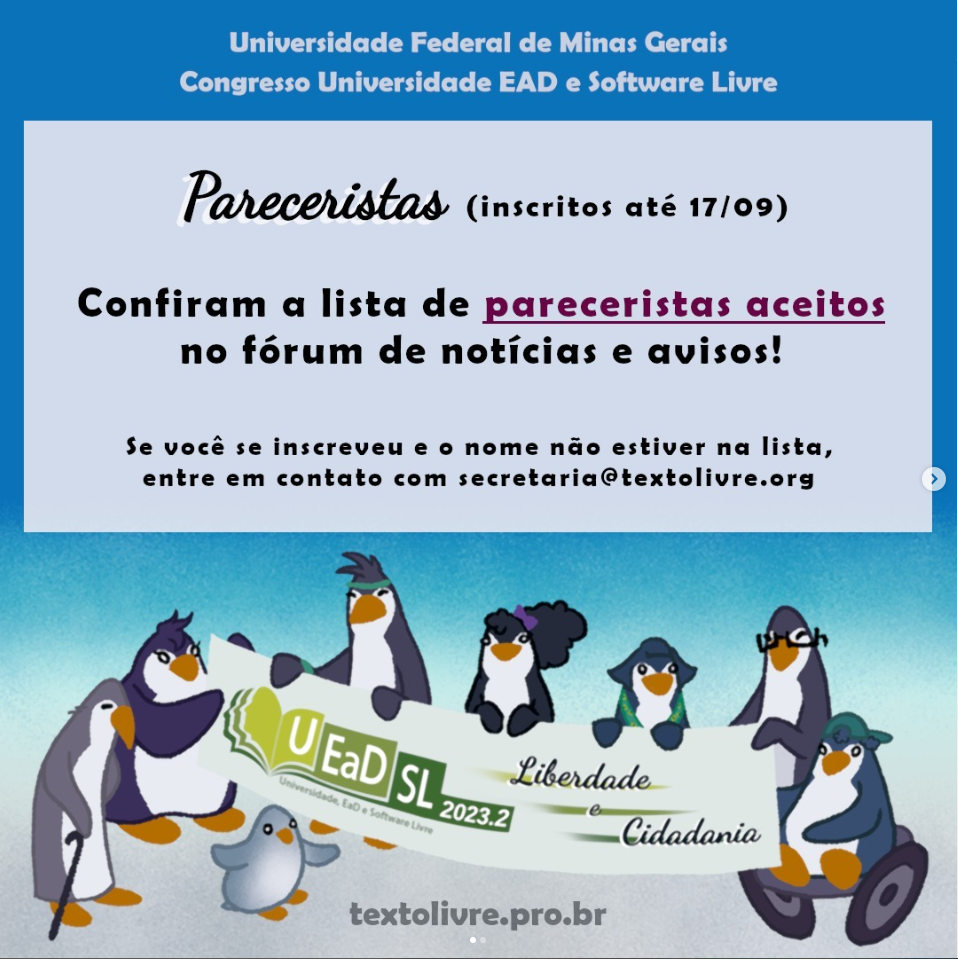 Universidade Federal de Minas Gerais - Universidade EAD e Software Livre. Pareceristas (inscritos até 17/9) Confiram a lista de aceitos no Fórum de notícias e avisos. Se você se inscreveu e seu nome não estiver na lista, entre em contato com secretaria@textolivre.org (imagem de pinguins de diferentes idades, gêneros, alguns com diferentes deficiências, segurando uma faixa onde se lê: UEADSL2023.2 - Liberdade e Cidadania).